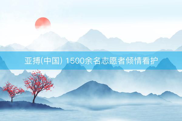 亚搏(中国) 1500余名志愿者倾情看护