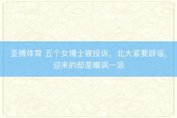 亚搏体育 五个女博士被投诉，北大紧要辟谣，迎来的却是嘲讽一派
