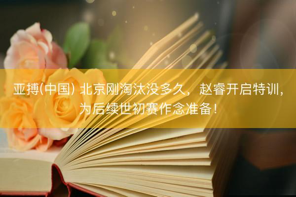 亚搏(中国) 北京刚淘汰没多久，赵睿开启特训，为后续世初赛作念准备！