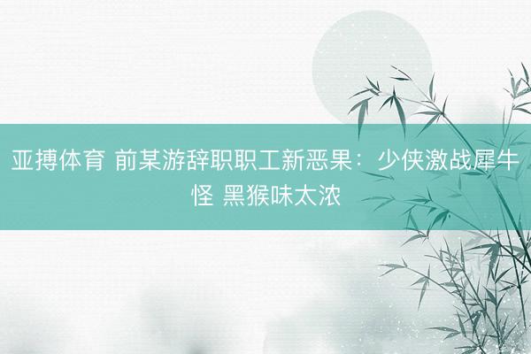 亚搏体育 前某游辞职职工新恶果：少侠激战犀牛怪 黑猴味太浓