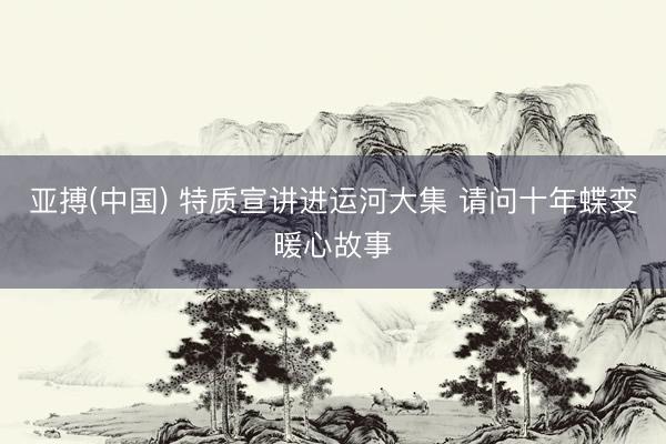 亚搏(中国) 特质宣讲进运河大集 请问十年蝶变暖心故事