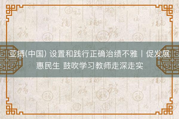 亚搏(中国) 设置和践行正确治绩不雅丨促发展惠民生 鼓吹学习教师走深走实