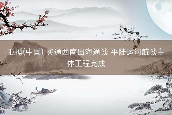 亚搏(中国) 买通西南出海通谈 平陆运河航谈主体工程完成