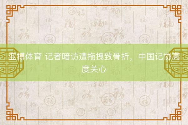 亚搏体育 记者暗访遭拖拽致骨折，中国记协高度关心