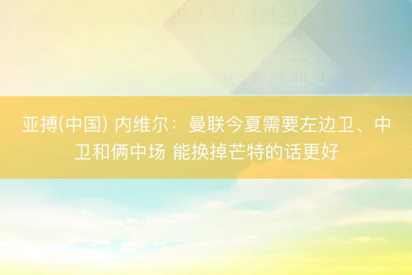 亚搏(中国) 内维尔：曼联今夏需要左边卫、中卫和俩中场 能换掉芒特的话更好