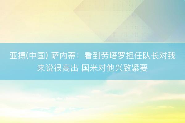 亚搏(中国) 萨内蒂：看到劳塔罗担任队长对我来说很高出 国米对他兴致紧要