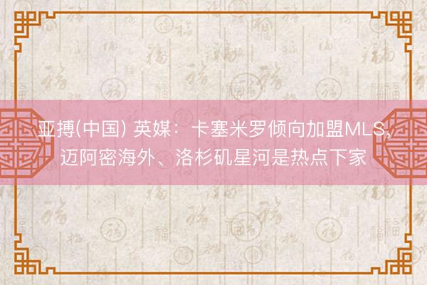 亚搏(中国) 英媒：卡塞米罗倾向加盟MLS，迈阿密海外、洛杉矶星河是热点下家