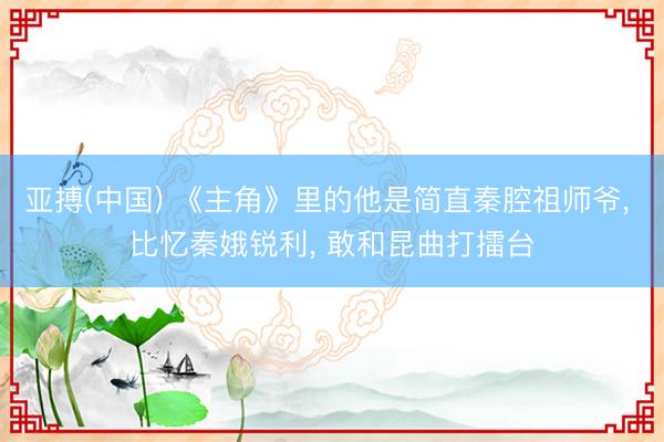 亚搏(中国) 《主角》里的他是简直秦腔祖师爷， 比忆秦娥锐利， 敢和昆曲打擂台