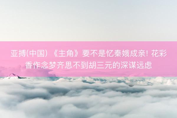 亚搏(中国) 《主角》要不是忆秦娥成亲! 花彩香作念梦齐思不到胡三元的深谋远虑