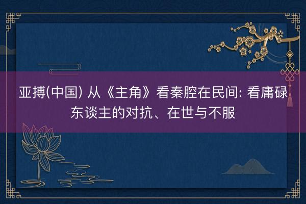 亚搏(中国) 从《主角》看秦腔在民间: 看庸碌东谈主的对抗、在世与不服
