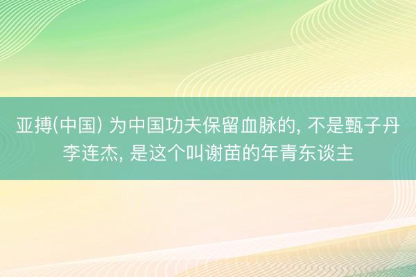 亚搏(中国) 为中国功夫保留血脉的， 不是甄子丹李连杰， 是这个叫谢苗的年青东谈主