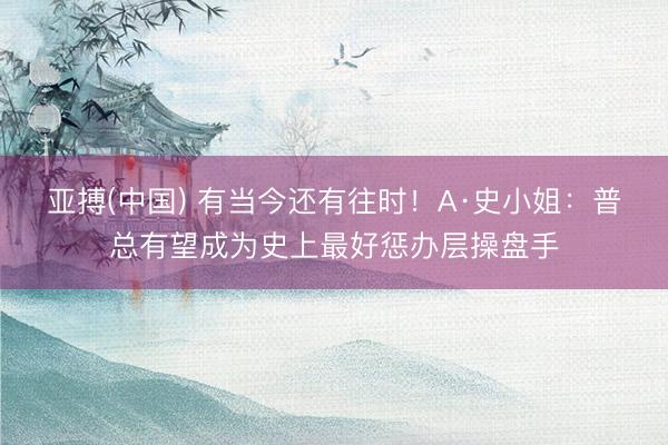 亚搏(中国) 有当今还有往时！A·史小姐：普总有望成为史上最好惩办层操盘手