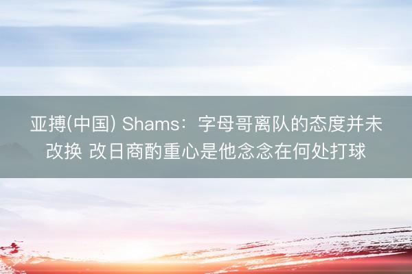 亚搏(中国) Shams：字母哥离队的态度并未改换 改日商酌重心是他念念在何处打球
