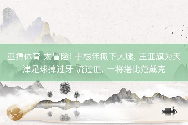 亚搏体育 太冒险! 于根伟撤下大腿， 王亚旗为天津足球掉过牙 流过血， 一将堪比范戴克