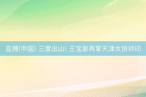 亚搏(中国) 三度出山! 王宝泉再掌天津女排帅印