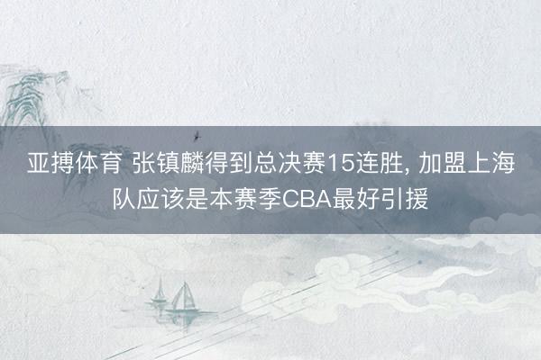 亚搏体育 张镇麟得到总决赛15连胜， 加盟上海队应该是本赛季CBA最好引援