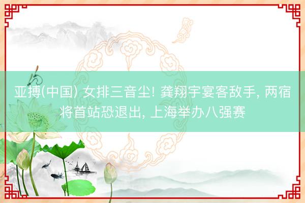 亚搏(中国) 女排三音尘! 龚翔宇宴客敌手， 两宿将首站恐退出， 上海举办八强赛