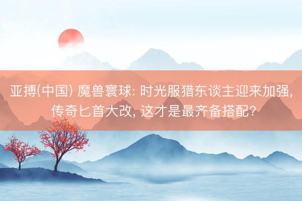 亚搏(中国) 魔兽寰球: 时光服猎东谈主迎来加强， 传奇匕首大改， 这才是最齐备搭配?