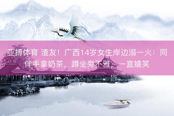 亚搏体育 渣友！广西14岁女生岸边溺一火：同伴手拿奶茶，蹲坐旁不雅，一直嬉笑