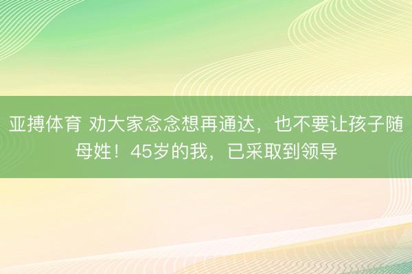 亚搏体育 劝大家念念想再通达，也不要让孩子随母姓！45岁的我，已采取到领导