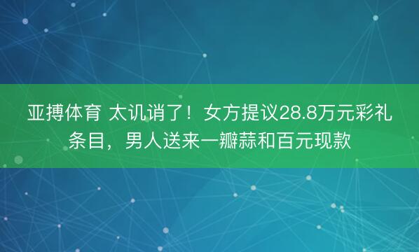 亚搏体育 太讥诮了！女方提议28.8万元彩礼条目，男人送来一瓣蒜和百元现款