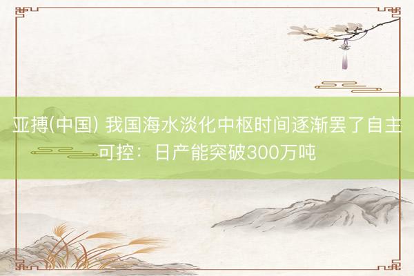 亚搏(中国) 我国海水淡化中枢时间逐渐罢了自主可控：日产能突破300万吨