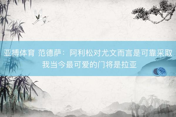 亚搏体育 范德萨：阿利松对尤文而言是可靠采取 我当今最可爱的门将是拉亚