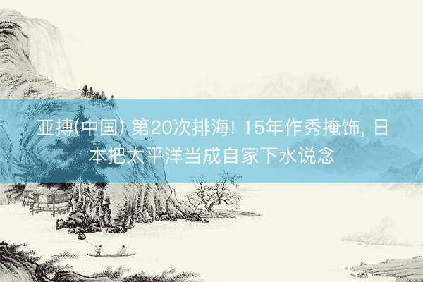 亚搏(中国) 第20次排海! 15年作秀掩饰， 日本把太平洋当成自家下水说念