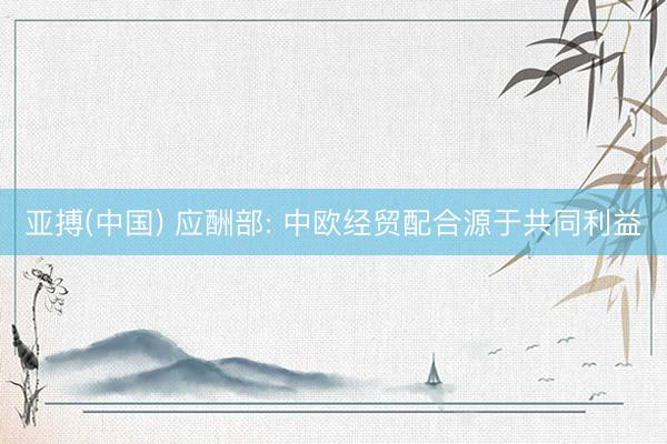 亚搏(中国) 应酬部: 中欧经贸配合源于共同利益