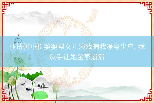 亚搏(中国) 婆婆帮女儿演戏骗我净身出户， 我反手让她全家崩溃