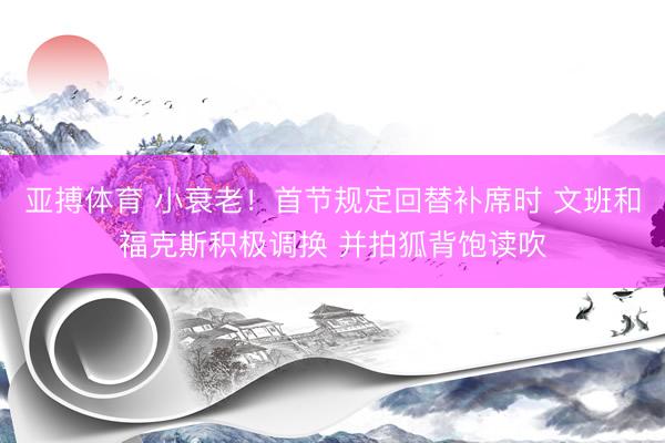 亚搏体育 小衰老！首节规定回替补席时 文班和福克斯积极调换 