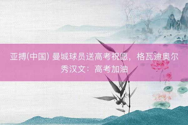 亚搏(中国) 曼城球员送高考祝愿，格瓦迪奥尔秀汉文：高考加油