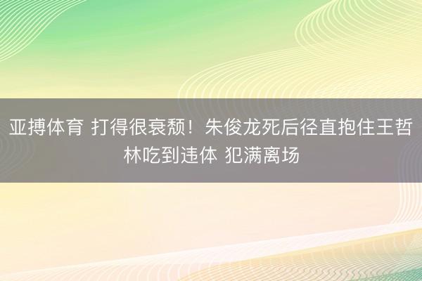亚搏体育 打得很衰颓！朱俊龙死后径直抱住王哲林吃到违体 犯满离场