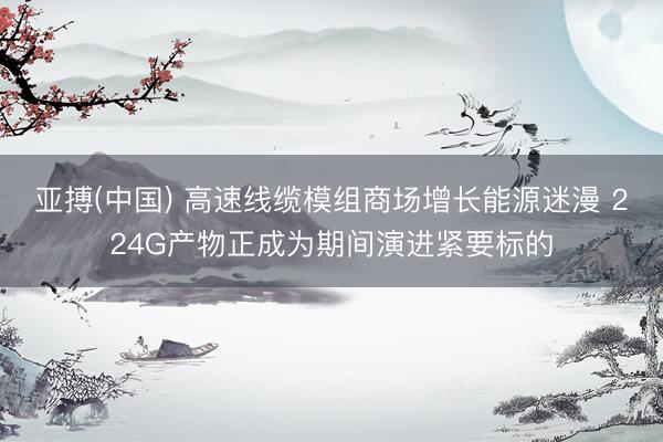 亚搏(中国) 高速线缆模组商场增长能源迷漫 224G产物正成为期间演进紧要标的