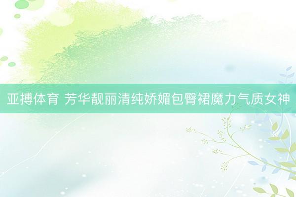 亚搏体育 芳华靓丽清纯娇媚包臀裙魔力气质女神