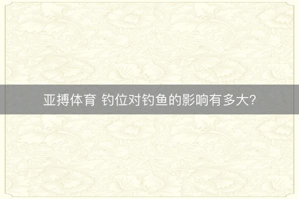 亚搏体育 钓位对钓鱼的影响有多大?