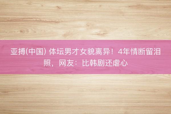 亚搏(中国) 体坛男才女貌离异！4年情断留泪照，网友：比韩剧