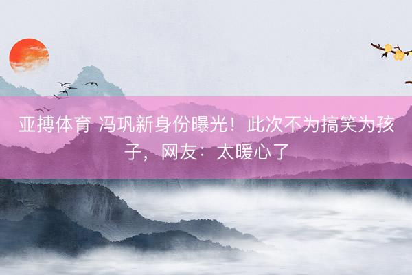 亚搏体育 冯巩新身份曝光！此次不为搞笑为孩子，网友：太暖心了