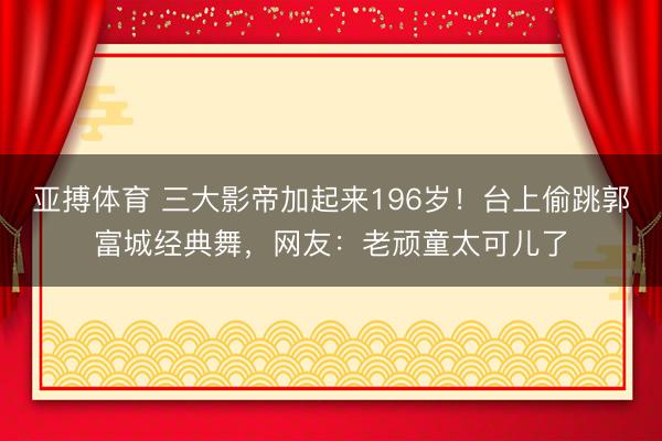 亚搏体育 三大影帝加起来196岁！台上偷跳郭富城经典舞，网友