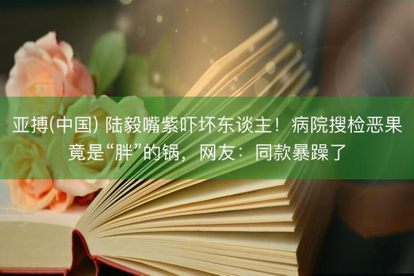 亚搏(中国) 陆毅嘴紫吓坏东谈主！病院搜检恶果竟是“胖”的锅，网友：同款暴躁了