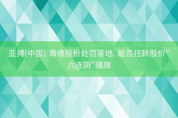 亚搏(中国) 海德股份处罚落地， 能否扭转股价“六连阴”缝隙