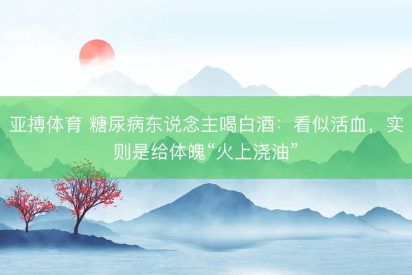 亚搏体育 糖尿病东说念主喝白酒：看似活血，实则是给体魄“火上浇油”