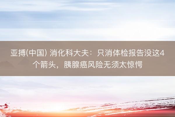 亚搏(中国) 消化科大夫：只消体检报告没这4个箭头，胰腺癌风险无须太惊愕