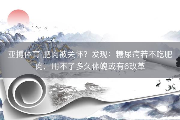 亚搏体育 肥肉被关怀？发现：糖尿病若不吃肥肉，用不了多久体魄或有6改革