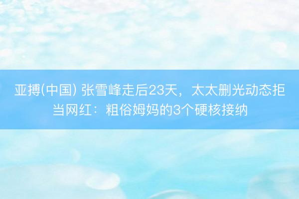 亚搏(中国) 张雪峰走后23天，太太删光动态拒当网红：粗俗姆妈的3个硬核接纳