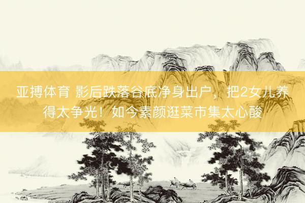 亚搏体育 影后跌落谷底净身出户，把2女儿养得太争光！如今素颜逛菜市集太心酸
