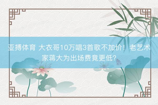 亚搏体育 大衣哥10万唱3首歌不加价！老艺术家蒋大为出场费竟更低？