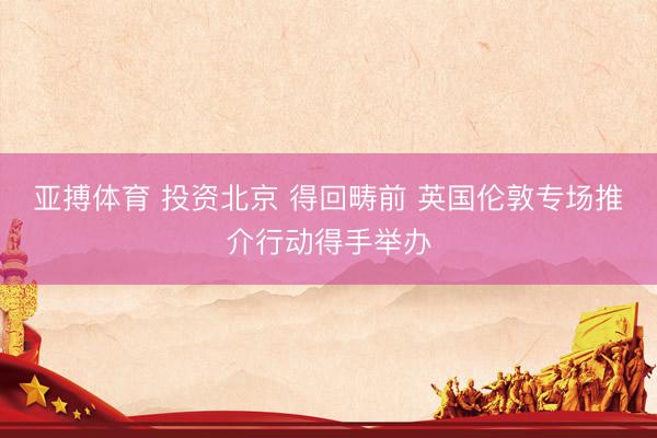 亚搏体育 投资北京 得回畴前 英国伦敦专场推介行动得手举办