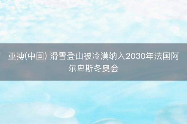 亚搏(中国) 滑雪登山被冷漠纳入2030年法国阿尔卑斯冬奥会