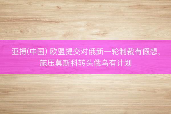 亚搏(中国) 欧盟提交对俄新一轮制裁有假想，施压莫斯科转头俄乌有计划